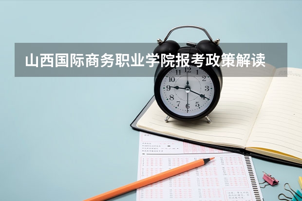 山西国际商务职业学院报考政策解读 山西大学商务学院报考政策解读