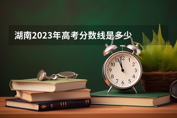 湖南2023年高考分数线是多少