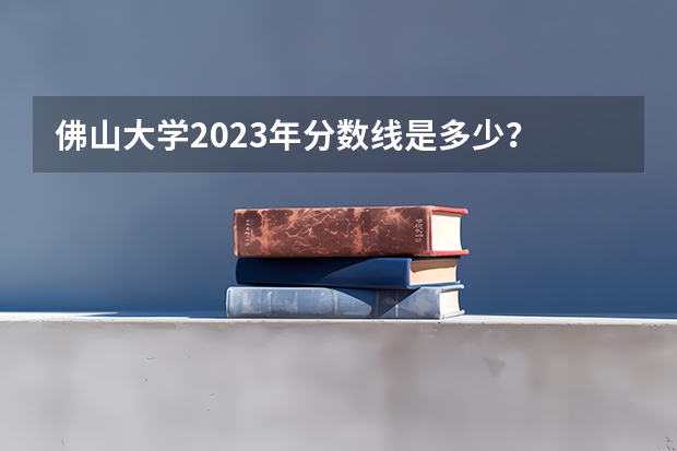 佛山大学2023年分数线是多少？