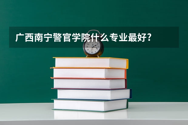 广西南宁警官学院什么专业最好?