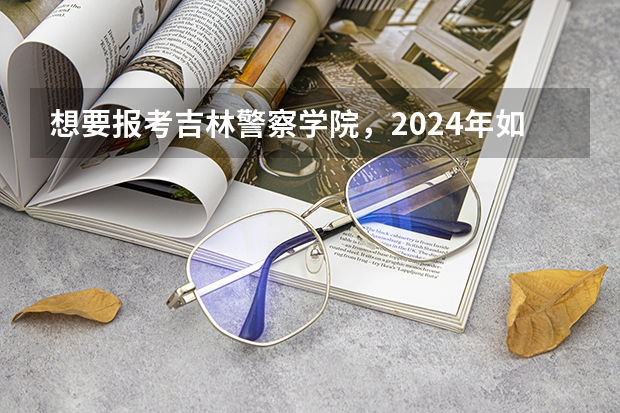 想要报考吉林警察学院，2024年如何选科？高考多少分？