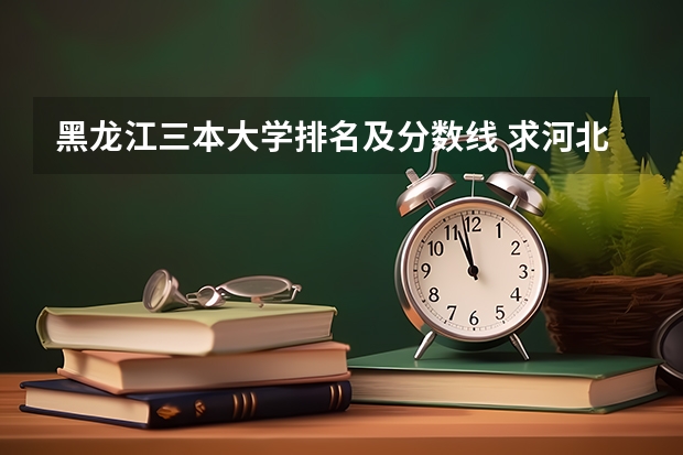 黑龙江三本大学排名及分数线 求河北的三本大学排名，以及可能在第二次征集时降分的学校！