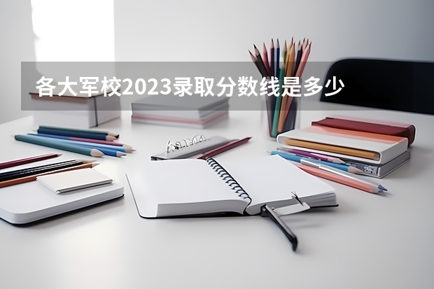 各大军校2023录取分数线是多少