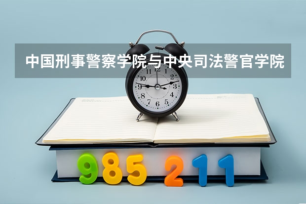 中国刑事警察学院与中央司法警官学院哪个好就业