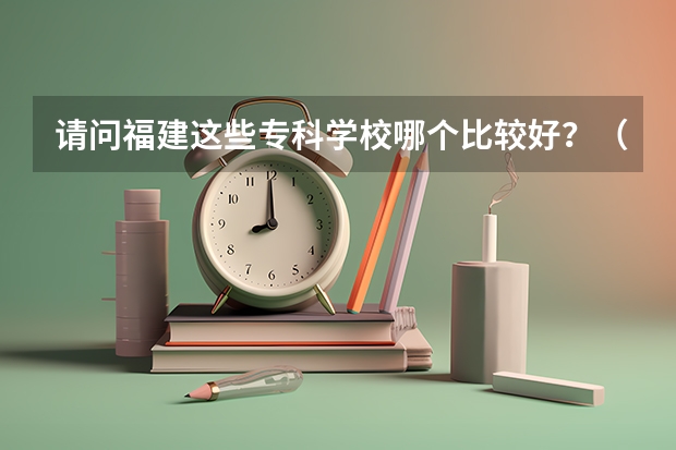 请问福建这些专科学校哪个比较好？（捣乱的请不要来..毁人前途的请走开谢谢！）