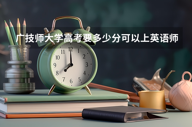 广技师大学高考要多少分可以上英语师范专业