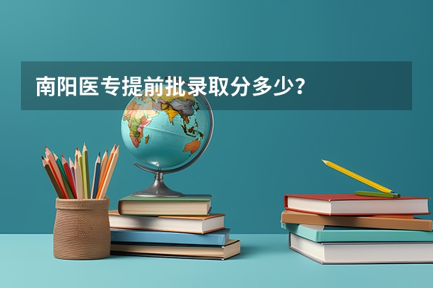 南阳医专提前批录取分多少？