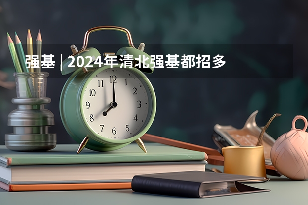 强基 | 2024年清北强基都招多少人？破格生数量多？全国31省分专业招生计划汇总