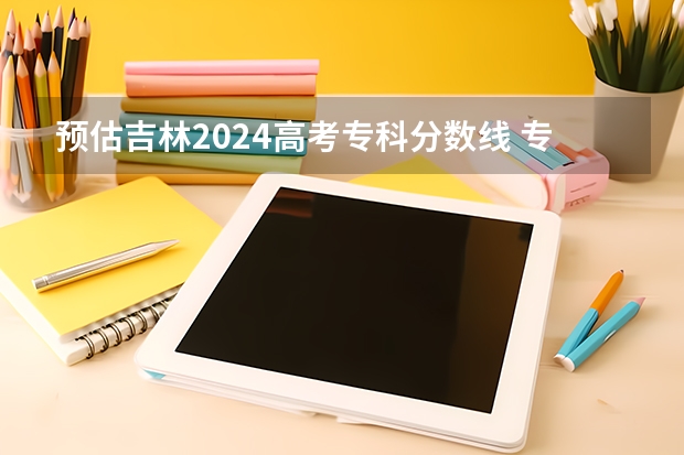 预估吉林2024高考专科分数线 专科录取分数线预测多少分