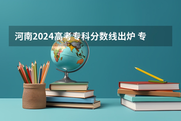 河南2024高考专科分数线出炉 专科分数线汇总【最新】（漯河医专提前批在河南文科各专业录取分数线和位次）