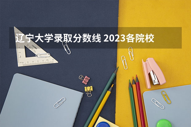 辽宁大学录取分数线 2023各院校投档分数线辽宁