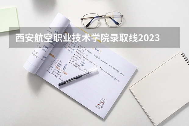 西安航空职业技术学院录取线2023（西安一本线分数线2023年）