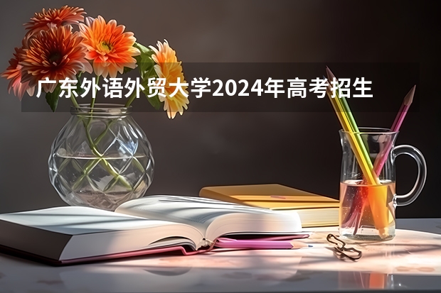 广东外语外贸大学2024年高考招生简章及各省招生计划人数 广外理科录取分数线