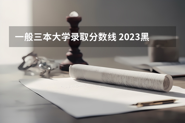 一般三本大学录取分数线 2023黑龙江一本二本三本的分数线