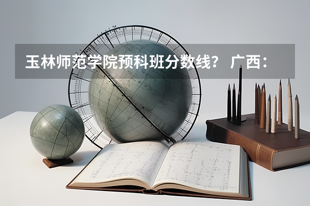 玉林师范学院预科班分数线？ 广西：玉林师范学院全日制普通本专科招生章程