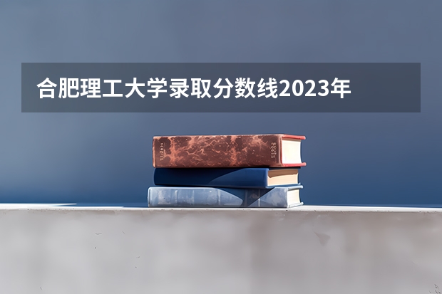 合肥理工大学录取分数线2023年 安徽2023年各校录取分数线