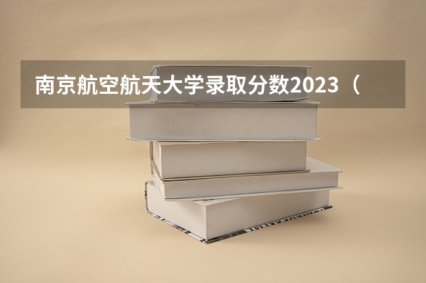 南京航空航天大学录取分数2023（南航录取分数线最新）