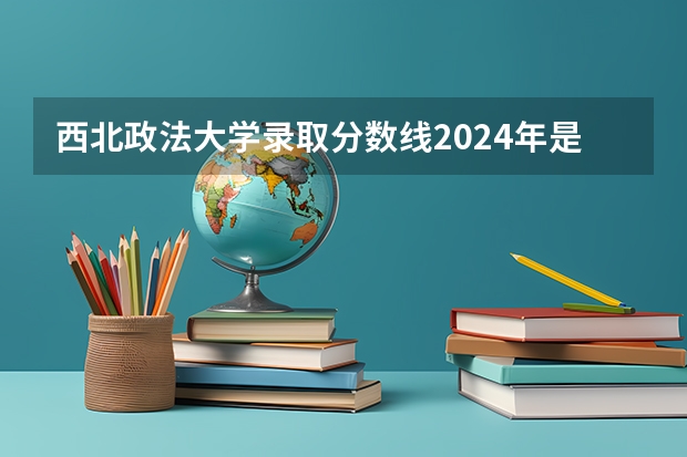 西北政法大学录取分数线2024年是多少分(附各省录取最低分)