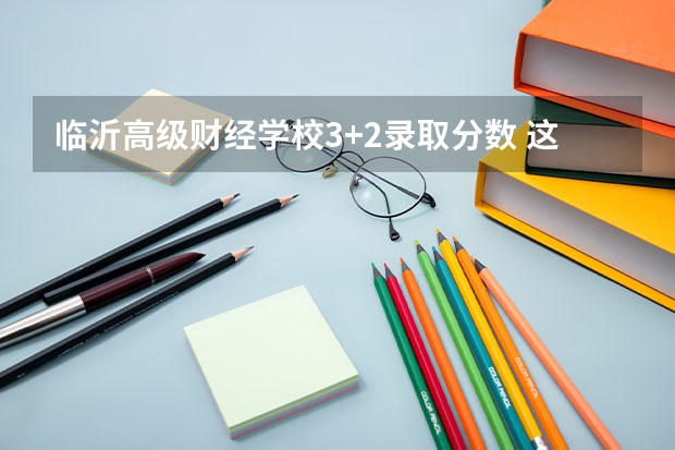 临沂高级财经学校3+2录取分数 这么低?临沂大学2023年本科各专业录取分数线发布