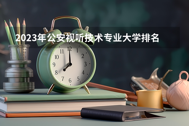 2023年公安视听技术专业大学排名多少 公安视听技术专业前十名大学名单