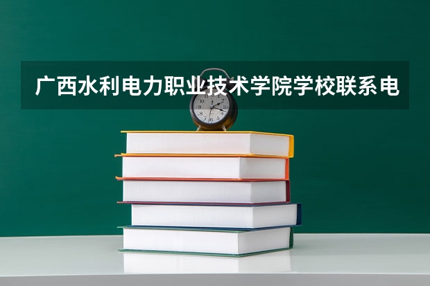 广西水利电力职业技术学院学校联系电话是多少 学校怎么样