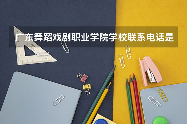 广东舞蹈戏剧职业学院学校联系电话是多少 学校怎么样