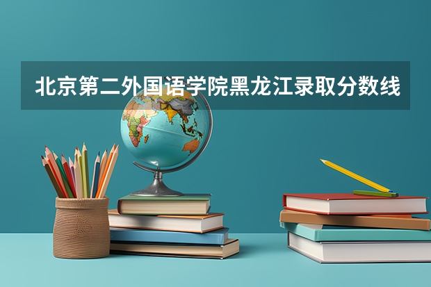 北京第二外国语学院黑龙江录取分数线 北京第二外国语学院黑龙江招生人数