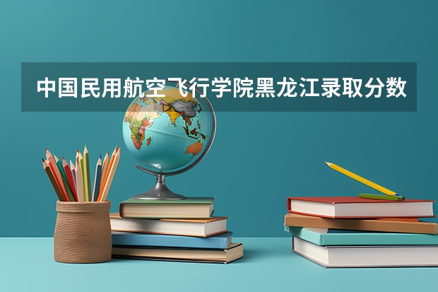 中国民用航空飞行学院黑龙江录取分数线 中国民用航空飞行学院黑龙江招生人数