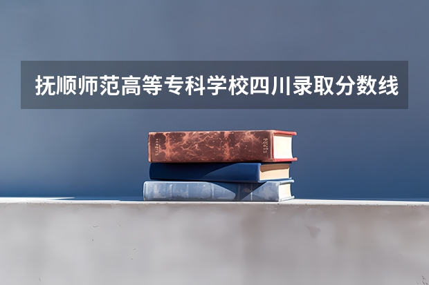 抚顺师范高等专科学校四川录取分数线 抚顺师范高等专科学校四川招生人数