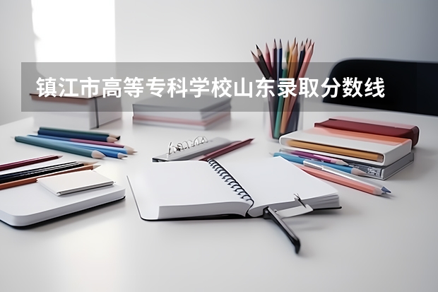 镇江市高等专科学校山东录取分数线 镇江市高等专科学校山东招生人数