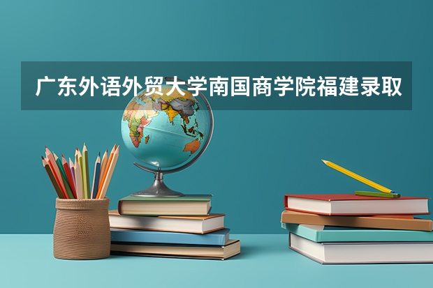 广东外语外贸大学南国商学院福建录取分数线 广东外语外贸大学南国商学院福建招生人数