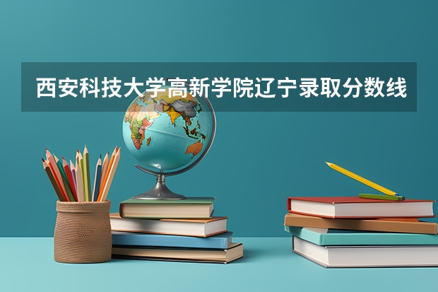 西安科技大学高新学院辽宁录取分数线 西安科技大学高新学院辽宁招生人数