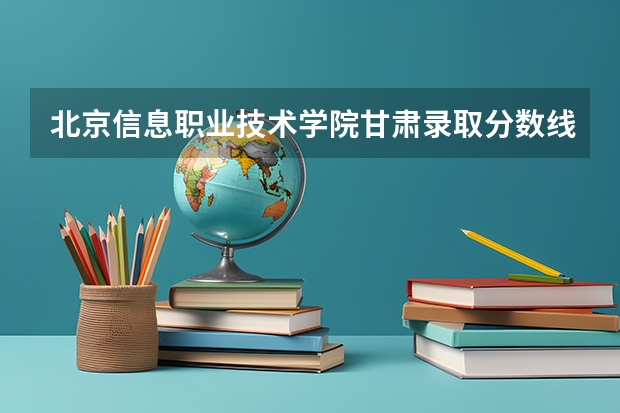 北京信息职业技术学院甘肃录取分数线 北京信息职业技术学院甘肃招生人数