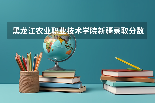 黑龙江农业职业技术学院新疆录取分数线 黑龙江农业职业技术学院新疆招生人数