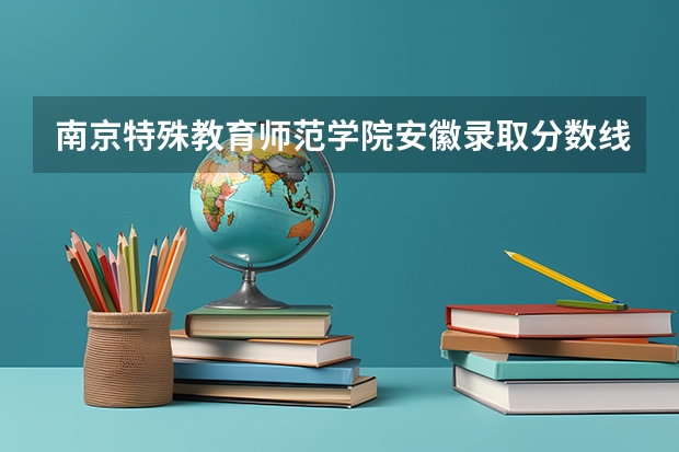 南京特殊教育师范学院安徽录取分数线 南京特殊教育师范学院安徽招生人数