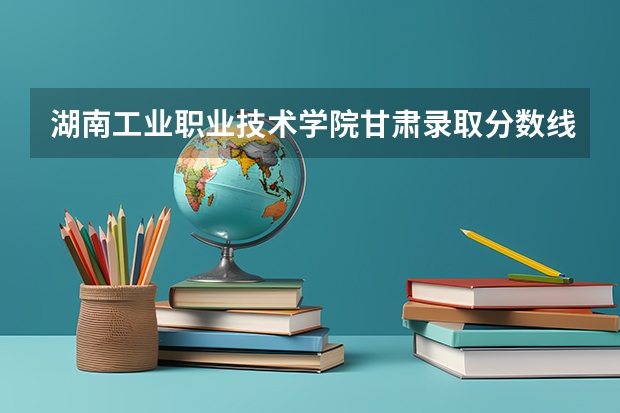 湖南工业职业技术学院甘肃录取分数线 湖南工业职业技术学院甘肃招生人数