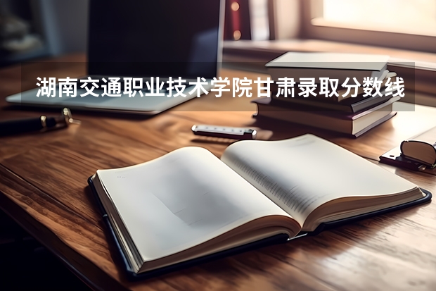 湖南交通职业技术学院甘肃录取分数线 湖南交通职业技术学院甘肃招生人数