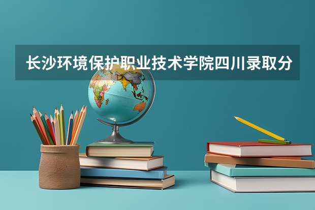 长沙环境保护职业技术学院四川录取分数线 长沙环境保护职业技术学院四川招生人数