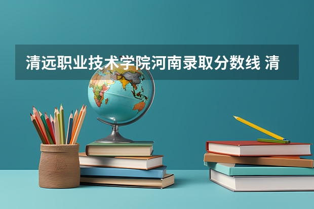 清远职业技术学院河南录取分数线 清远职业技术学院河南招生人数