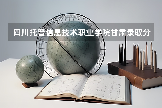 四川托普信息技术职业学院甘肃录取分数线 四川托普信息技术职业学院甘肃招生人数