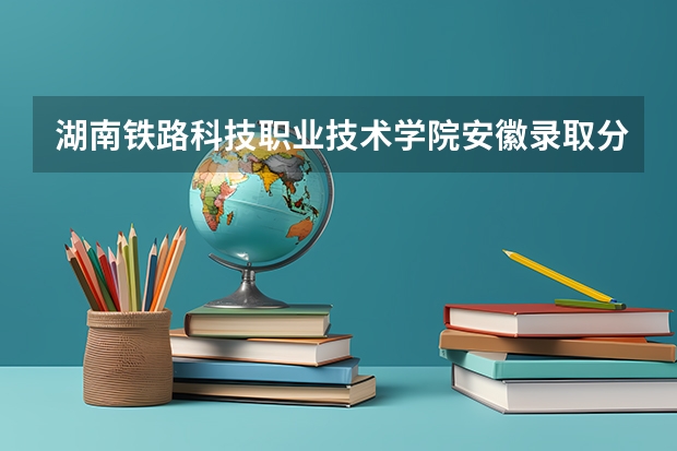 湖南铁路科技职业技术学院安徽录取分数线 湖南铁路科技职业技术学院安徽招生人数