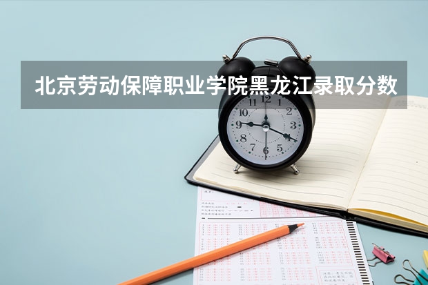 北京劳动保障职业学院黑龙江录取分数线 北京劳动保障职业学院黑龙江招生人数