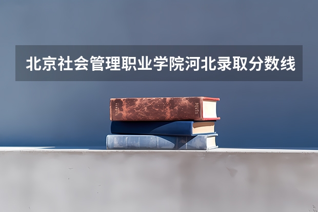 北京社会管理职业学院河北录取分数线 北京社会管理职业学院河北招生人数