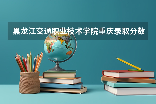 黑龙江交通职业技术学院重庆录取分数线 黑龙江交通职业技术学院重庆招生人数