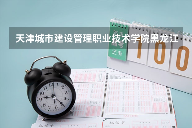 天津城市建设管理职业技术学院黑龙江录取分数线 天津城市建设管理职业技术学院黑龙江招生人数