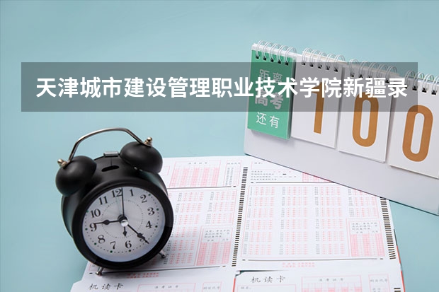 天津城市建设管理职业技术学院新疆录取分数线 天津城市建设管理职业技术学院新疆招生人数