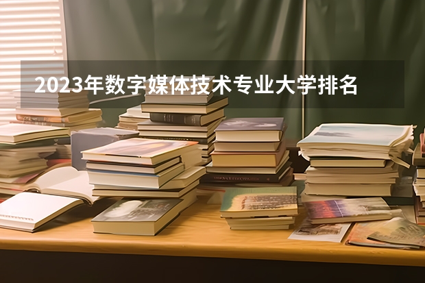 2023年数字媒体技术专业大学排名 数字媒体技术专业前十名大学有哪些