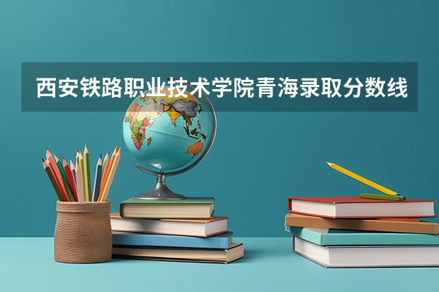 西安铁路职业技术学院青海录取分数线 西安铁路职业技术学院青海招生人数