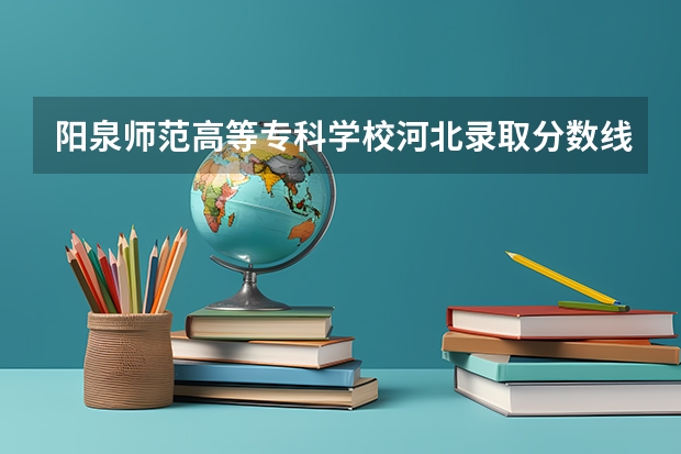 阳泉师范高等专科学校河北录取分数线 阳泉师范高等专科学校河北招生人数