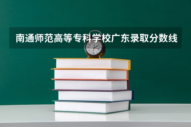 南通师范高等专科学校广东录取分数线 南通师范高等专科学校广东招生人数